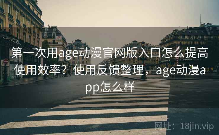 第一次用age动漫官网版入口怎么提高使用效率？使用反馈整理，age动漫app怎么样