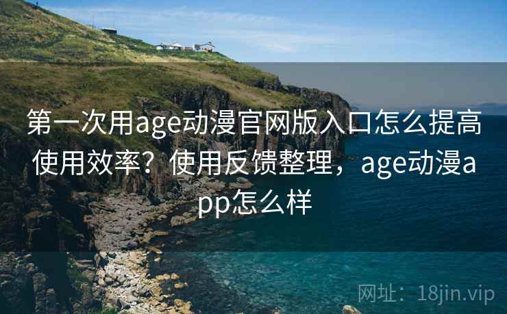 第一次用age动漫官网版入口怎么提高使用效率？使用反馈整理，age动漫app怎么样