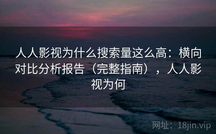 人人影视为什么搜索量这么高：横向对比分析报告（完整指南），人人影视为何