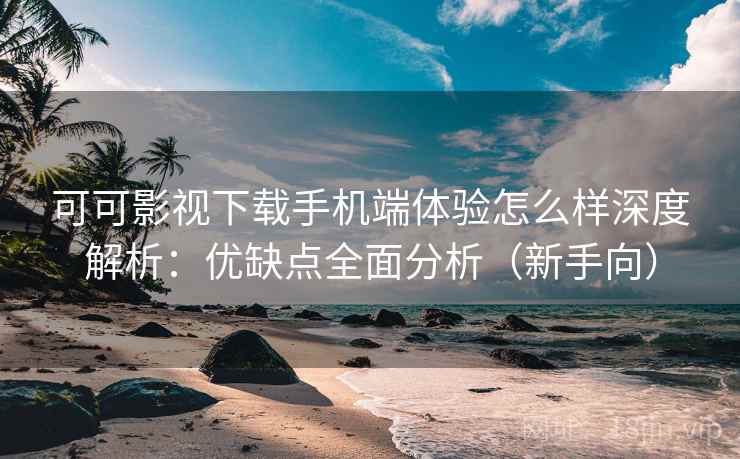 可可影视下载手机端体验怎么样深度解析：优缺点全面分析（新手向）