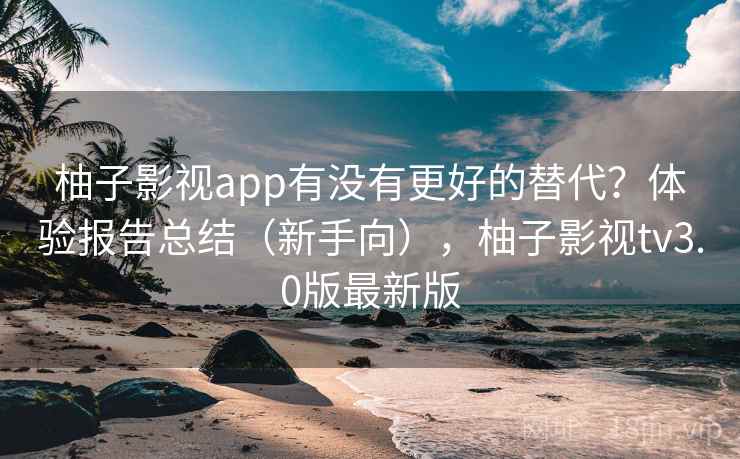 柚子影视app有没有更好的替代？体验报告总结（新手向），柚子影视tv3.0版最新版