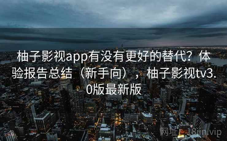 柚子影视app有没有更好的替代？体验报告总结（新手向），柚子影视tv3.0版最新版