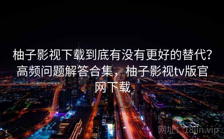 柚子影视下载到底有没有更好的替代？高频问题解答合集，柚子影视tv版官网下载