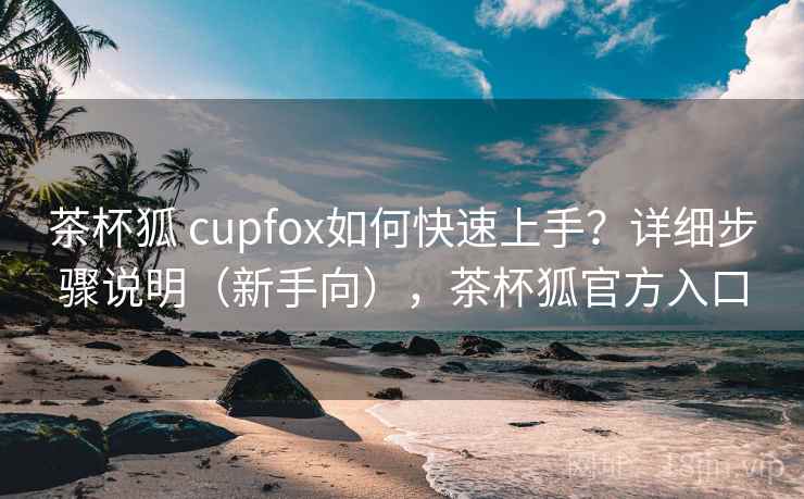 茶杯狐 cupfox如何快速上手？详细步骤说明（新手向），茶杯狐官方入口