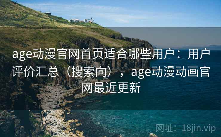 age动漫官网首页适合哪些用户：用户评价汇总（搜索向），age动漫动画官网最近更新