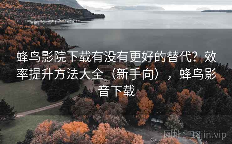 蜂鸟影院下载有没有更好的替代？效率提升方法大全（新手向），蜂鸟影音下载