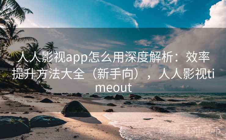 人人影视app怎么用深度解析：效率提升方法大全（新手向），人人影视timeout