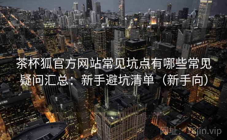 茶杯狐官方网站常见坑点有哪些常见疑问汇总：新手避坑清单（新手向）