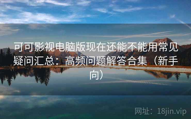 可可影视电脑版现在还能不能用常见疑问汇总：高频问题解答合集（新手向）