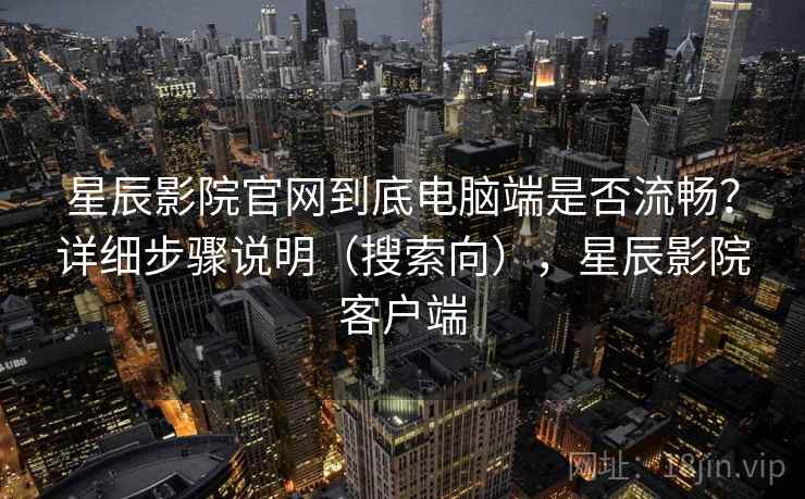 星辰影院官网到底电脑端是否流畅？详细步骤说明（搜索向），星辰影院客户端