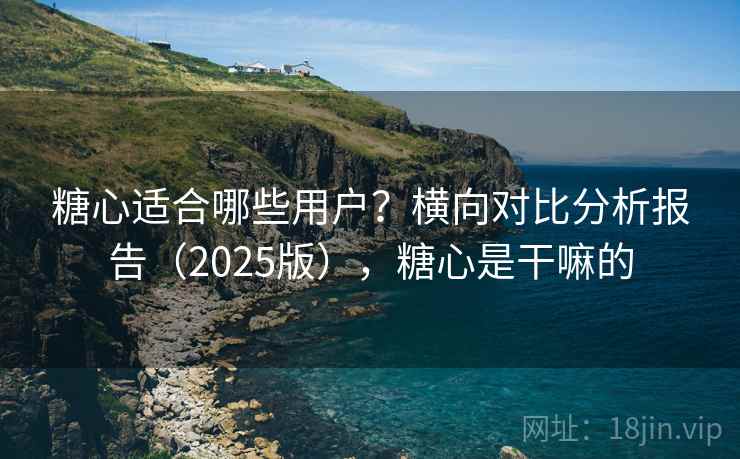 糖心适合哪些用户？横向对比分析报告（2025版），糖心是干嘛的