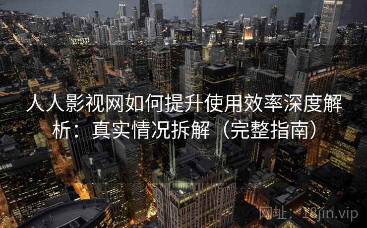 人人影视网如何提升使用效率深度解析：真实情况拆解（完整指南）