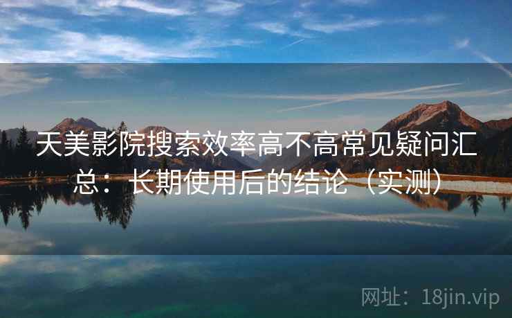 天美影院搜索效率高不高常见疑问汇总：长期使用后的结论（实测）