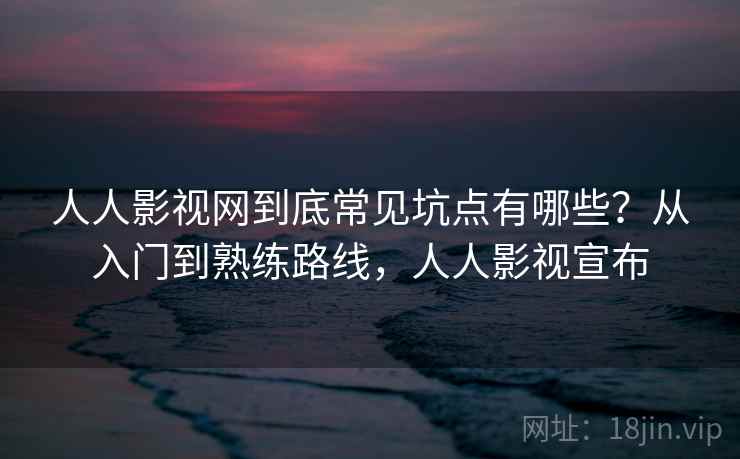人人影视网到底常见坑点有哪些？从入门到熟练路线，人人影视宣布