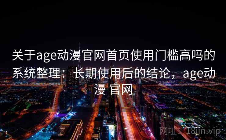 关于age动漫官网首页使用门槛高吗的系统整理：长期使用后的结论，age动漫 官网