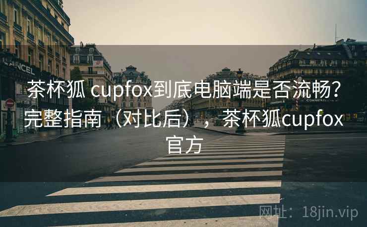 茶杯狐 cupfox到底电脑端是否流畅？完整指南（对比后），茶杯狐cupfox官方