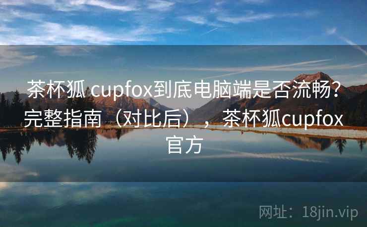 茶杯狐 cupfox到底电脑端是否流畅？完整指南（对比后），茶杯狐cupfox官方