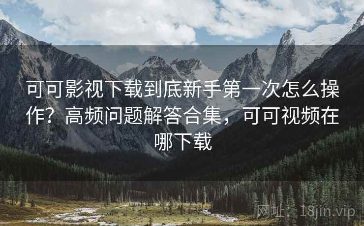 可可影视下载到底新手第一次怎么操作？高频问题解答合集，可可视频在哪下载