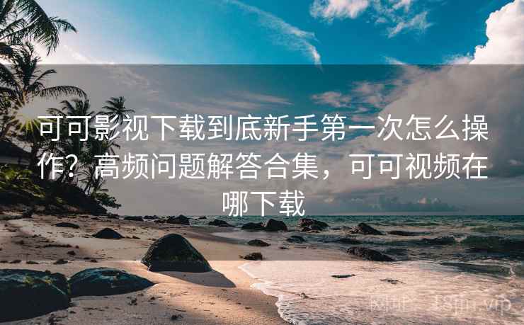 可可影视下载到底新手第一次怎么操作？高频问题解答合集，可可视频在哪下载