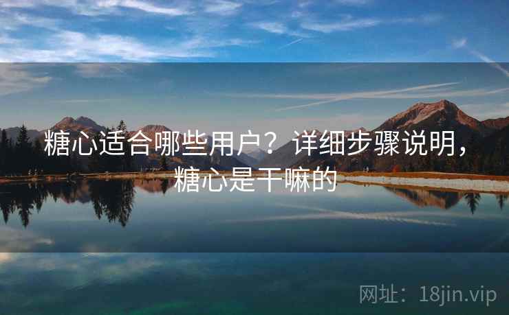 糖心适合哪些用户？详细步骤说明，糖心是干嘛的