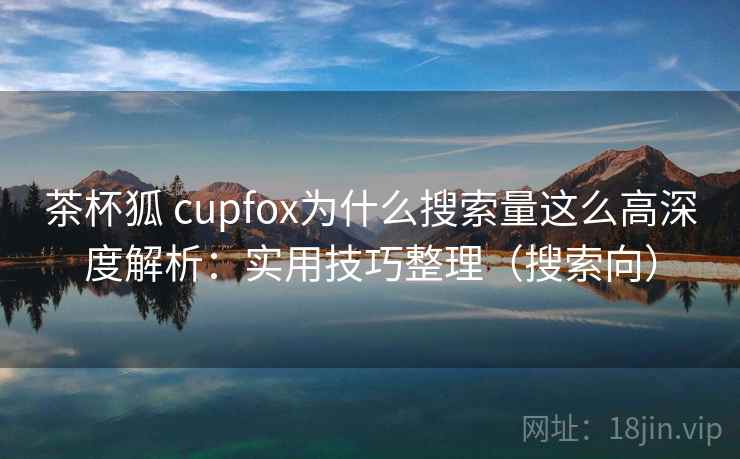 茶杯狐 cupfox为什么搜索量这么高深度解析：实用技巧整理（搜索向）