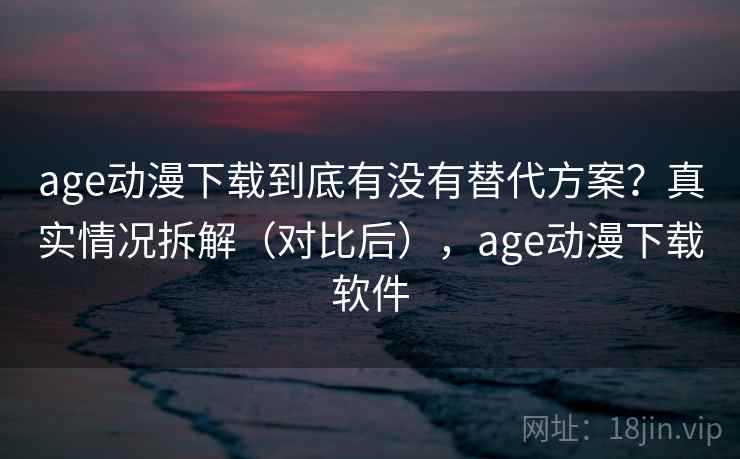 age动漫下载到底有没有替代方案？真实情况拆解（对比后），age动漫下载软件