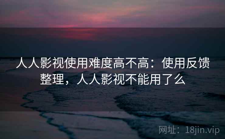 人人影视使用难度高不高：使用反馈整理，人人影视不能用了么
