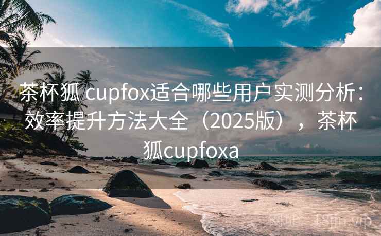 茶杯狐 cupfox适合哪些用户实测分析：效率提升方法大全（2025版），茶杯狐cupfoxa