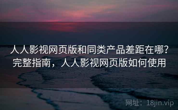 人人影视网页版和同类产品差距在哪？完整指南，人人影视网页版如何使用