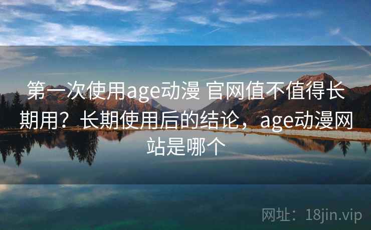 第一次使用age动漫 官网值不值得长期用？长期使用后的结论，age动漫网站是哪个
