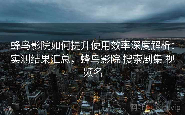 蜂鸟影院如何提升使用效率深度解析：实测结果汇总，蜂鸟影院 搜索剧集 视频名