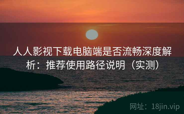 人人影视下载电脑端是否流畅深度解析：推荐使用路径说明（实测）