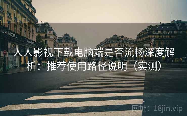 人人影视下载电脑端是否流畅深度解析：推荐使用路径说明（实测）