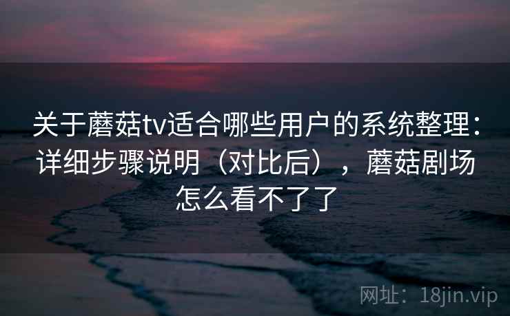 关于蘑菇tv适合哪些用户的系统整理：详细步骤说明（对比后），蘑菇剧场怎么看不了了