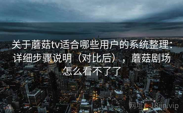 关于蘑菇tv适合哪些用户的系统整理：详细步骤说明（对比后），蘑菇剧场怎么看不了了