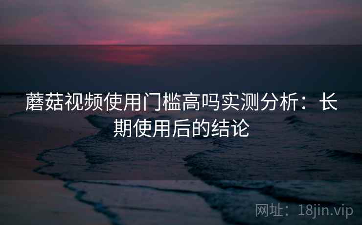 蘑菇视频使用门槛高吗实测分析：长期使用后的结论