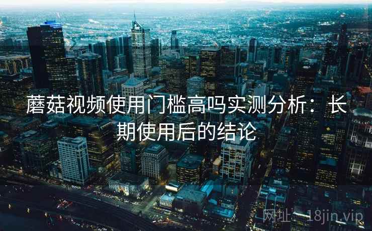 蘑菇视频使用门槛高吗实测分析：长期使用后的结论