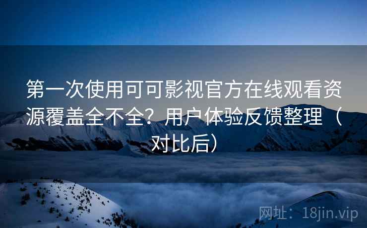 第一次使用可可影视官方在线观看资源覆盖全不全？用户体验反馈整理（对比后）