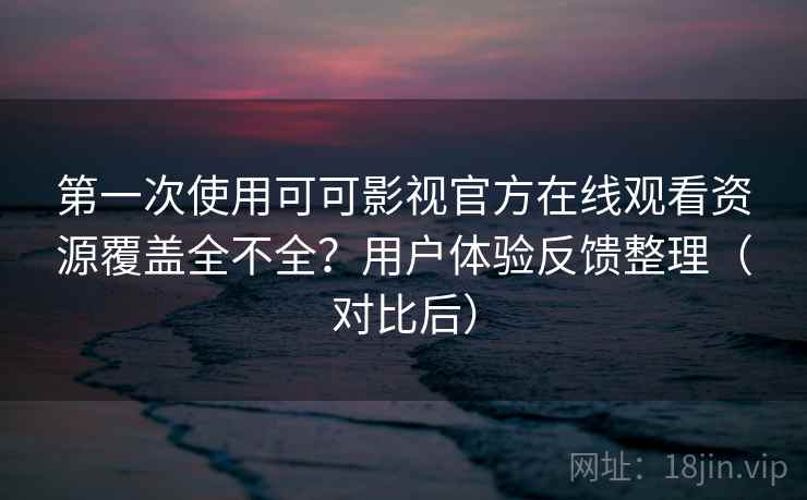第一次使用可可影视官方在线观看资源覆盖全不全？用户体验反馈整理（对比后）