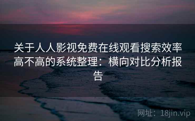 关于人人影视免费在线观看搜索效率高不高的系统整理：横向对比分析报告