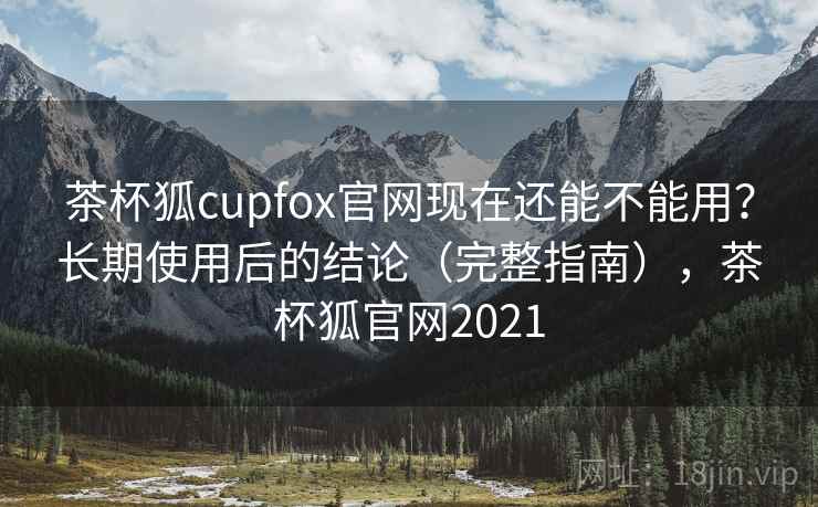 茶杯狐cupfox官网现在还能不能用？长期使用后的结论（完整指南），茶杯狐官网2021