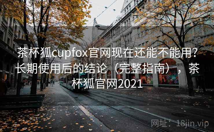茶杯狐cupfox官网现在还能不能用？长期使用后的结论（完整指南），茶杯狐官网2021