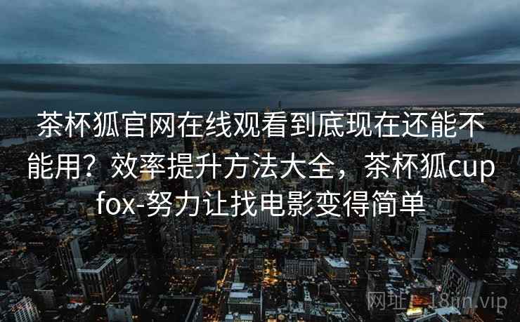 茶杯狐官网在线观看到底现在还能不能用？效率提升方法大全，茶杯狐cupfox-努力让找电影变得简单