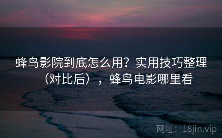 蜂鸟影院到底怎么用？实用技巧整理（对比后），蜂鸟电影哪里看