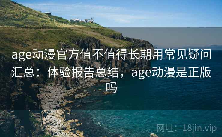 age动漫官方值不值得长期用常见疑问汇总：体验报告总结，age动漫是正版吗