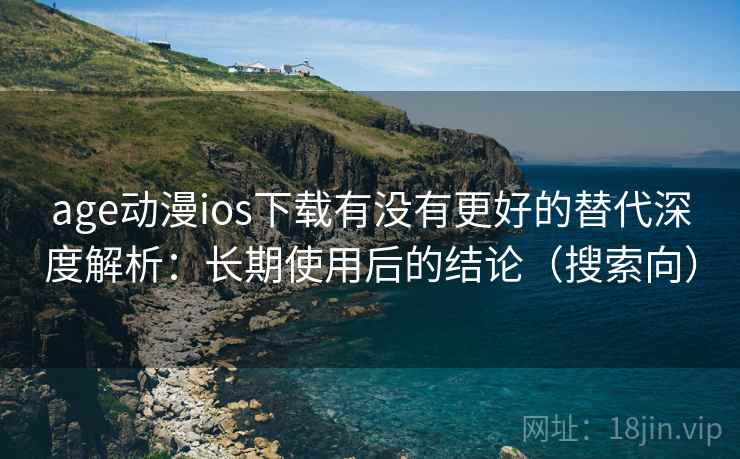 age动漫ios下载有没有更好的替代深度解析：长期使用后的结论（搜索向）