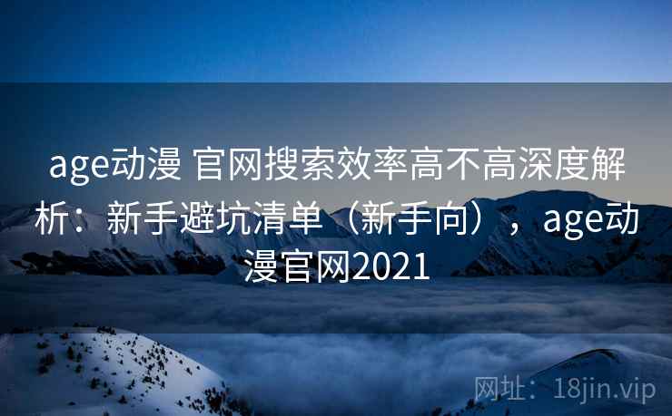 age动漫 官网搜索效率高不高深度解析：新手避坑清单（新手向），age动漫官网2021