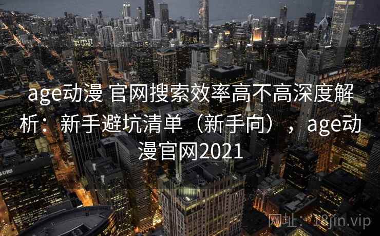age动漫 官网搜索效率高不高深度解析：新手避坑清单（新手向），age动漫官网2021