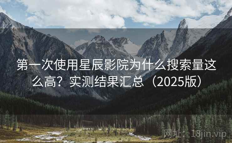 第一次使用星辰影院为什么搜索量这么高？实测结果汇总（2025版）