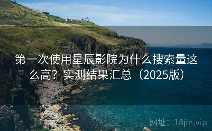 第一次使用星辰影院为什么搜索量这么高？实测结果汇总（2025版）